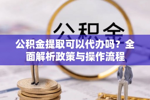 阆中公积金提取可以代办吗？全面解析政策与操作流程