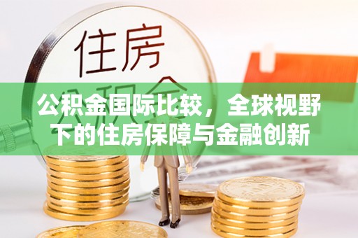 阆中公积金国际比较，全球视野下的住房保障与金融创新
