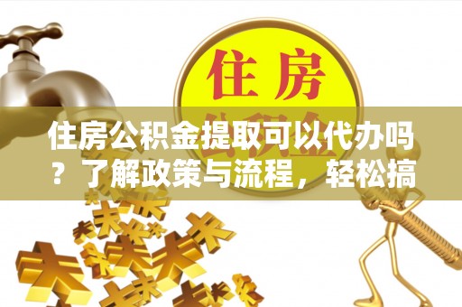 阆中住房公积金提取可以代办吗？了解政策与流程，轻松搞定公积金提取