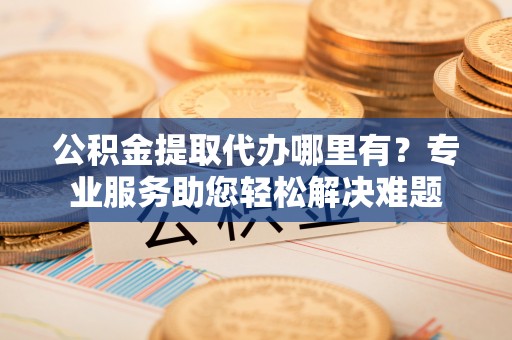阆中公积金提取代办哪里有？专业服务助您轻松解决难题