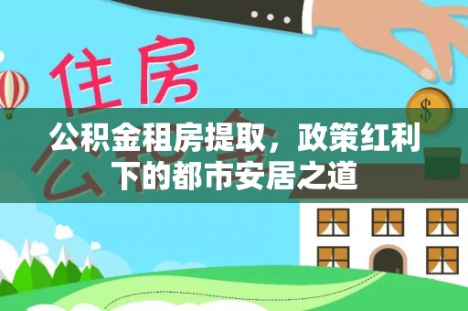 阆中公积金租房提取，政策红利下的都市安居之道