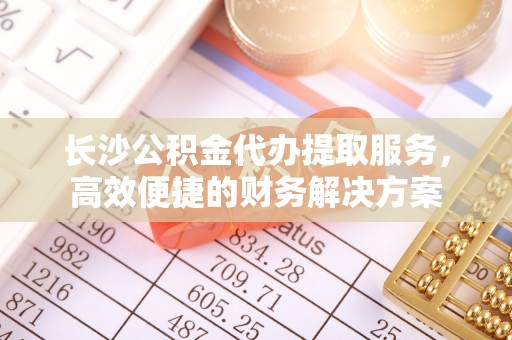 阆中长沙公积金代办提取服务，高效便捷的财务解决方案
