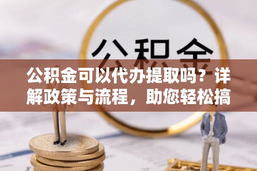阆中公积金可以代办提取吗？详解政策与流程，助您轻松搞定！