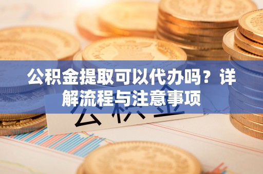 阆中公积金提取可以代办吗？详解流程与注意事项