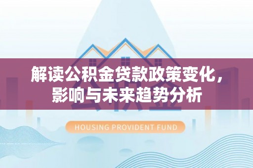 阆中解读公积金贷款政策变化，影响与未来趋势分析