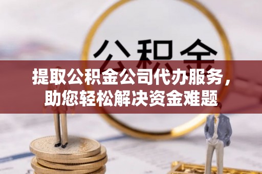 阆中提取公积金公司代办服务，助您轻松解决资金难题