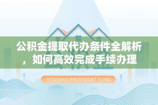 阆中公积金提取代办条件全解析，如何高效完成手续办理