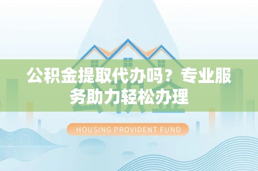 阆中公积金提取代办吗？专业服务助力轻松办理