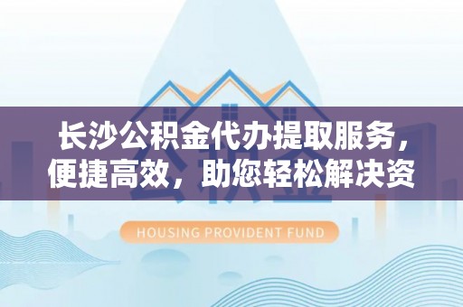 阆中长沙公积金代办提取服务，便捷高效，助您轻松解决资金需求