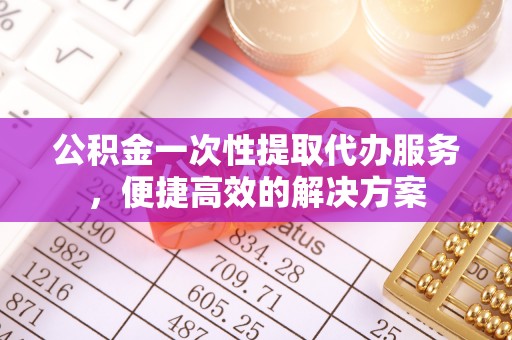 阆中公积金一次性提取代办服务，便捷高效的解决方案