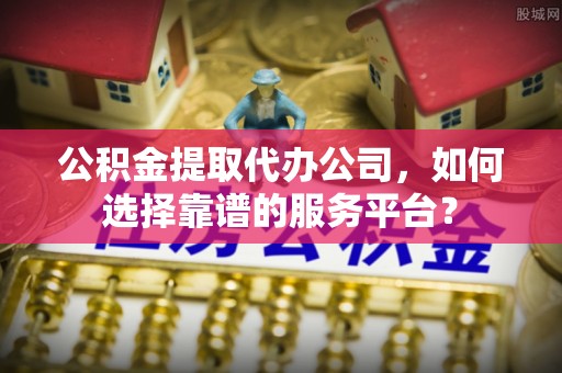 阆中公积金提取代办公司，如何选择靠谱的服务平台？