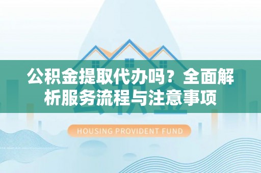 阆中公积金提取代办吗？全面解析服务流程与注意事项