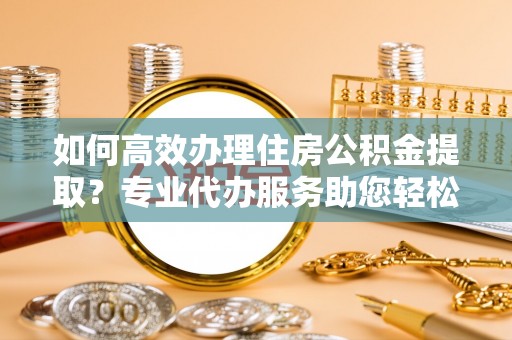阆中如何高效办理住房公积金提取？专业代办服务助您轻松搞定