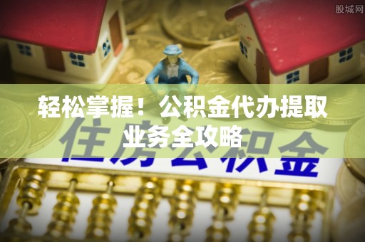 阆中轻松掌握！公积金代办提取业务全攻略