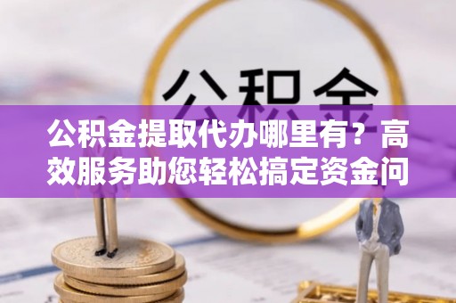 阆中公积金提取代办哪里有？高效服务助您轻松搞定资金问题