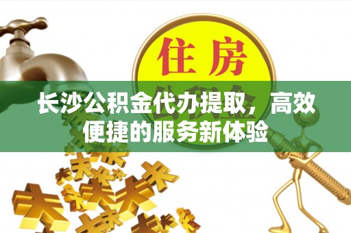 阆中长沙公积金代办提取，高效便捷的服务新体验