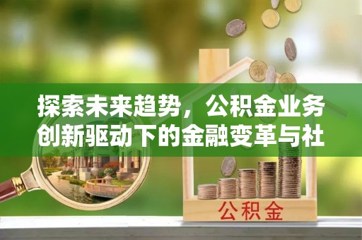 阆中探索未来趋势，公积金业务创新驱动下的金融变革与社会价值