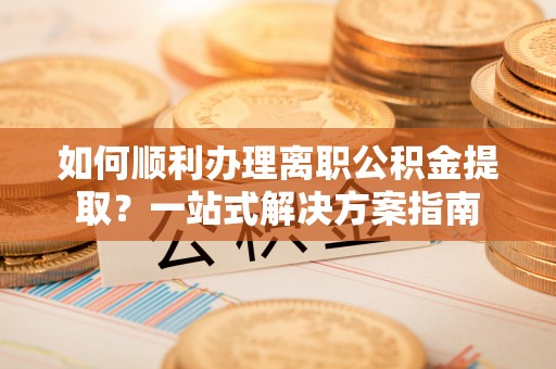 阆中如何顺利办理离职公积金提取？一站式解决方案指南