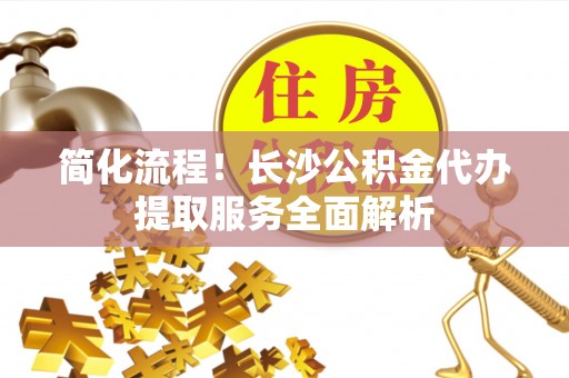 阆中简化流程！长沙公积金代办提取服务全面解析