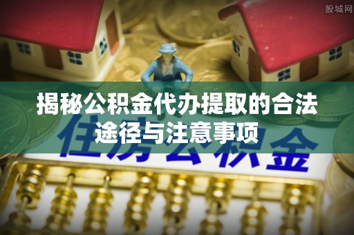 阆中揭秘公积金代办提取的合法途径与注意事项