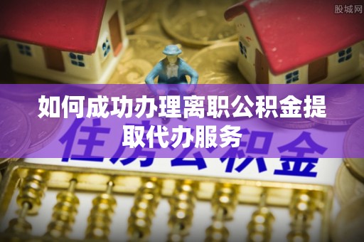 阆中如何成功办理离职公积金提取代办服务