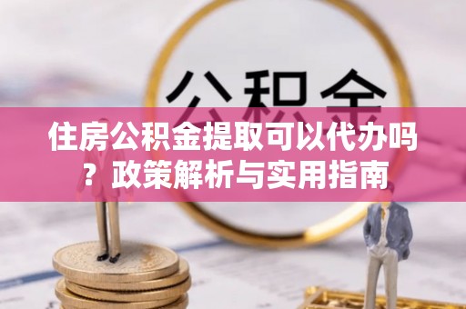 阆中住房公积金提取可以代办吗？政策解析与实用指南